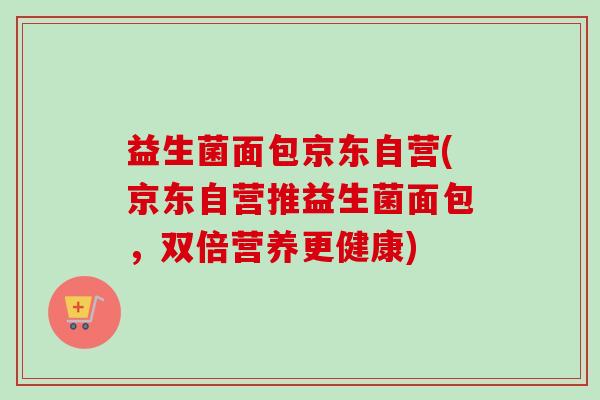 益生菌面包京东自营(京东自营推益生菌面包,双倍营养更健康) 益生菌面包京东自营(京东自营推益生菌面包,双倍营养更健康)