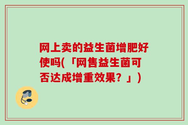网上卖的益生菌增肥好使吗(「网售益生菌可否达成增重效果?」) 网上卖的益生菌增肥好使吗(「网售益生菌可否达成增重效果?」)