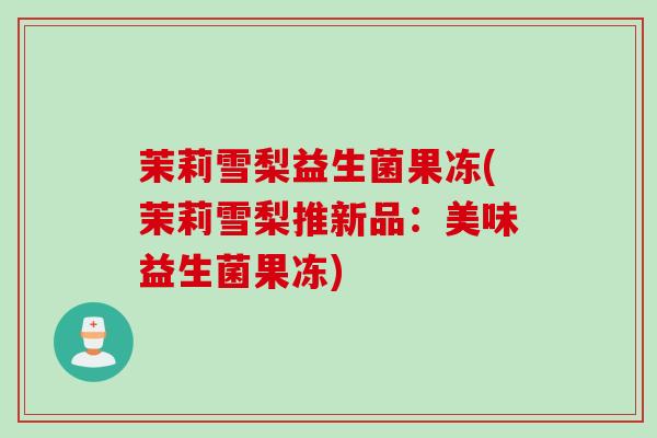 茉莉雪梨益生菌果冻(茉莉雪梨推新品：美味益生菌果冻)