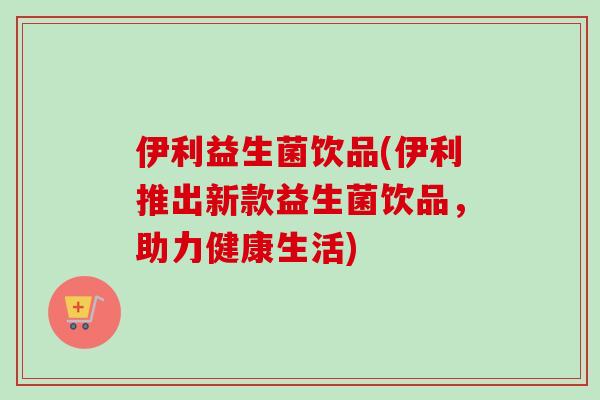 伊利益生菌饮品(伊利推出新款益生菌饮品,助力健康生活) 伊利益生菌饮品(伊利推出新款益生菌饮品,助力健康生活)