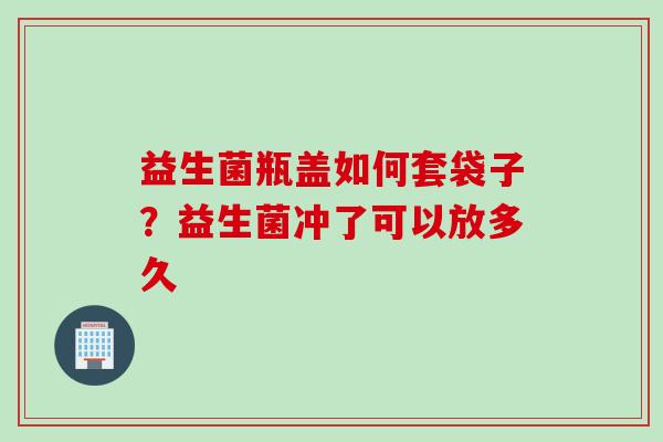益生菌瓶盖如何套袋子?益生菌冲了可以放多久 益生菌瓶盖如何套袋子?益生菌冲了可以放多久