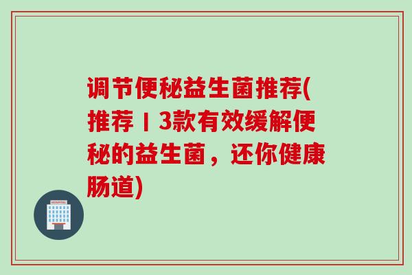 调节益生菌推荐(推荐丨3款有效缓解的益生菌,还你健康肠道) 调节益生菌推荐(推荐丨3款有效缓解的益生菌,还你健康肠道)