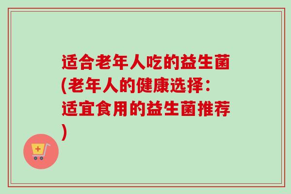 适合老年人吃的益生菌(老年人的健康选择:适宜食用的益生菌推荐) 适合老年人吃的益生菌(老年人的健康选择:适宜食用的益生菌推荐)