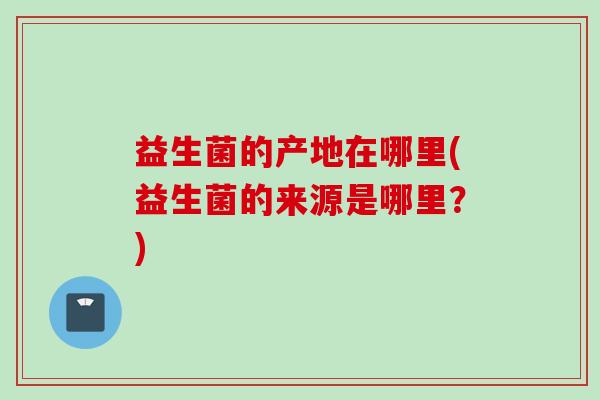 益生菌的产地在哪里(益生菌的来源是哪里?) 益生菌的产地在哪里(益生菌的来源是哪里?)