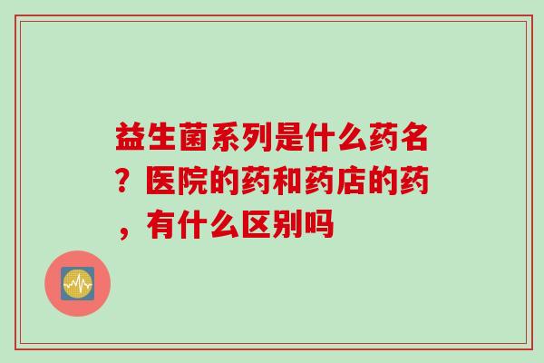 益生菌系列是什么药名？医院的药和药店的药，有什么区别吗