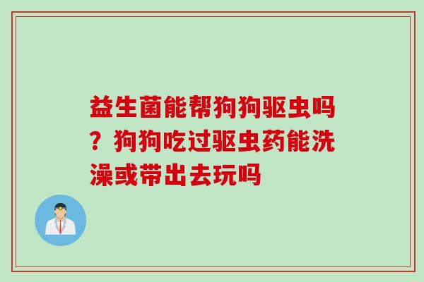 益生菌能帮狗狗驱虫吗?狗狗吃过驱虫药能洗澡或带出去玩吗 益生菌能帮狗狗驱虫吗?狗狗吃过驱虫药能洗澡或带出去玩吗