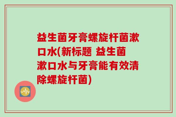 益生菌牙膏螺旋杆菌漱口水(新标题 益生菌漱口水与牙膏能有效清除螺旋杆菌)