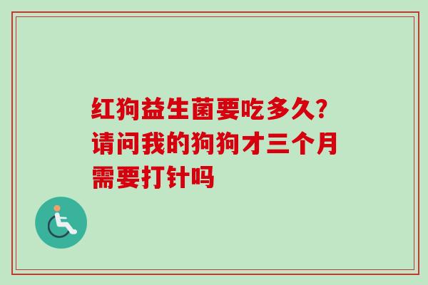 红狗益生菌要吃多久?请问我的狗狗才三个月需要打针吗 红狗益生菌要吃多久?请问我的狗狗才三个月需要打针吗