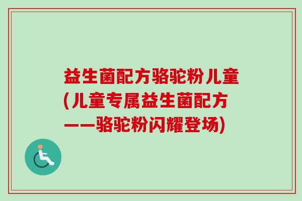 益生菌配方骆驼粉儿童(儿童专属益生菌配方——骆驼粉闪耀登场) 益生菌配方骆驼粉儿童(儿童专属益生菌配方——骆驼粉闪耀登场)