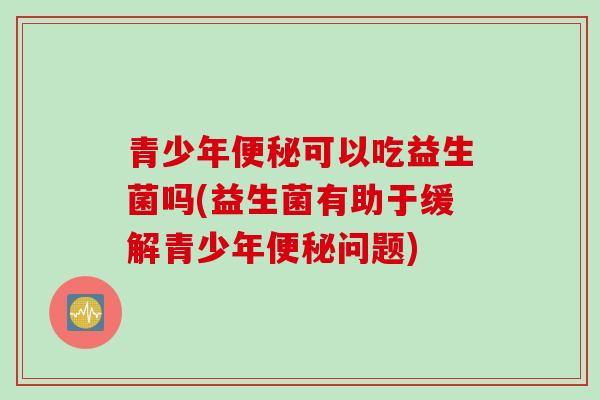 青少年可以吃益生菌吗(益生菌有助于缓解青少年问题)