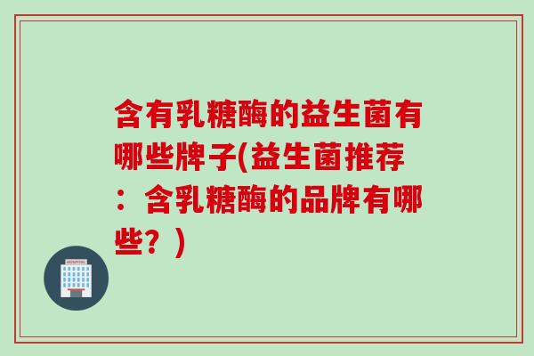含有乳糖酶的益生菌有哪些牌子(益生菌推荐:含乳糖酶的品牌有哪些?) 含有乳糖酶的益生菌有哪些牌子(益生菌推荐:含乳糖酶的品牌有哪些?)