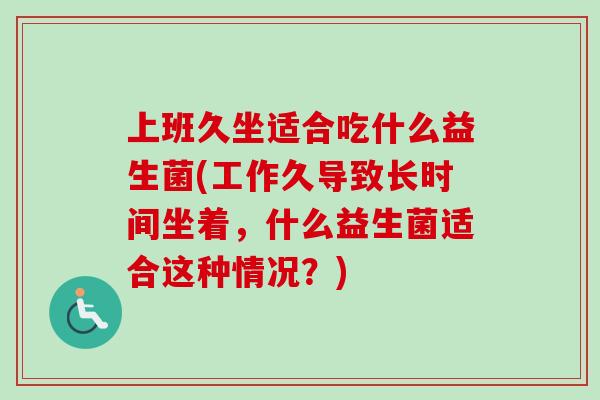 上班久坐适合吃什么益生菌(工作久导致长时间坐着,什么益生菌适合这种情况?) 上班久坐适合吃什么益生菌(工作久导致长时间坐着,什么益生菌适合这种情况?)