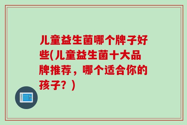 儿童益生菌哪个牌子好些(儿童益生菌十大品牌推荐,哪个适合你的孩子?) 儿童益生菌哪个牌子好些(儿童益生菌十大品牌推荐,哪个适合你的孩子?)