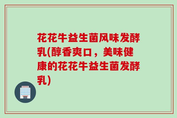 花花牛益生菌风味发酵乳(醇香爽口，美味健康的花花牛益生菌发酵乳)