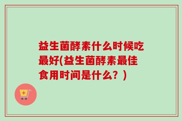 益生菌酵素什么时候吃最好(益生菌酵素最佳食用时间是什么？)