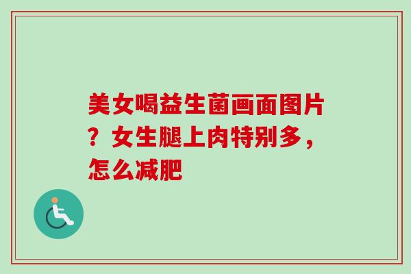 美女喝益生菌画面图片？女生腿上肉特别多，怎么