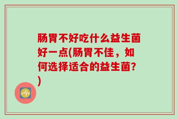 肠胃不好吃什么益生菌好一点(肠胃不佳,如何选择适合的益生菌?) 肠胃不好吃什么益生菌好一点(肠胃不佳,如何选择适合的益生菌?)