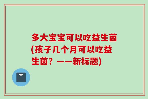 多大宝宝可以吃益生菌(孩子几个月可以吃益生菌?——新标题) 多大宝宝可以吃益生菌(孩子几个月可以吃益生菌?——新标题)