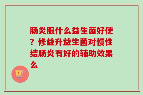 服什么益生菌好使？修益升益生菌对慢性结有好的辅助效果么