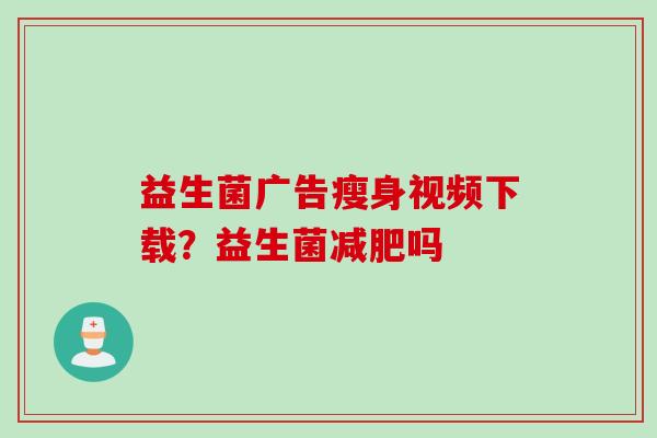 益生菌广告瘦身视频下载?益生菌吗 益生菌广告瘦身视频下载?益生菌吗