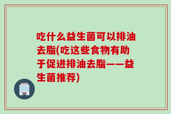吃什么益生菌可以排油去脂(吃这些食物有助于促进排油去脂——益生菌推荐) 吃什么益生菌可以排油去脂(吃这些食物有助于促进排油去脂——益生菌推荐)