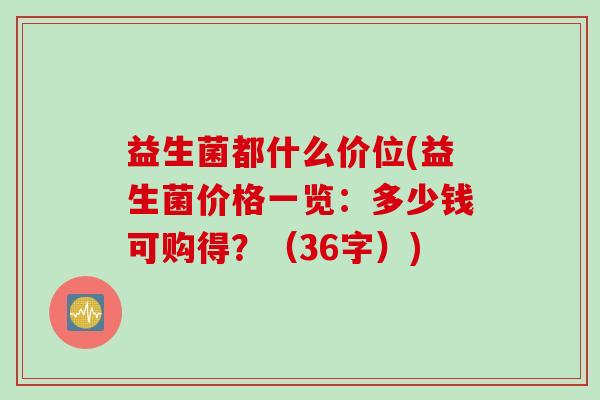 益生菌都什么价位(益生菌价格一览:多少钱可购得?(36字)) 益生菌都什么价位(益生菌价格一览:多少钱可购得?(36字))