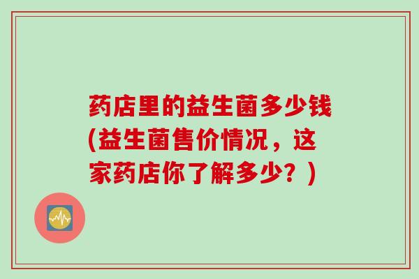 药店里的益生菌多少钱(益生菌售价情况,这家药店你了解多少?) 药店里的益生菌多少钱(益生菌售价情况,这家药店你了解多少?)