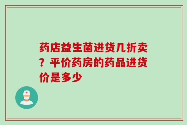 药店益生菌进货几折卖？平价药房的药品进货价是多少