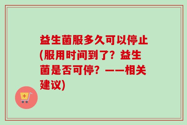 益生菌服多久可以停止(服用时间到了?益生菌是否可停?——相关建议) 益生菌服多久可以停止(服用时间到了?益生菌是否可停?——相关建议)