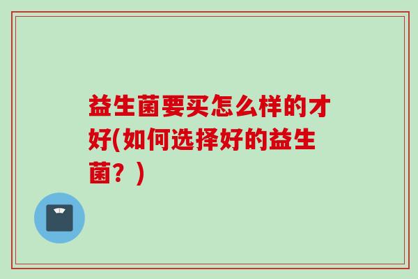 益生菌要买怎么样的才好(如何选择好的益生菌？)