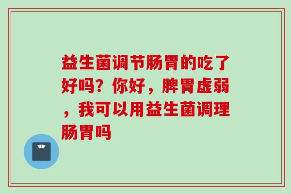 益生菌调节肠胃的吃了好吗？你好，脾胃虚弱，我可以用益生菌调理肠胃吗