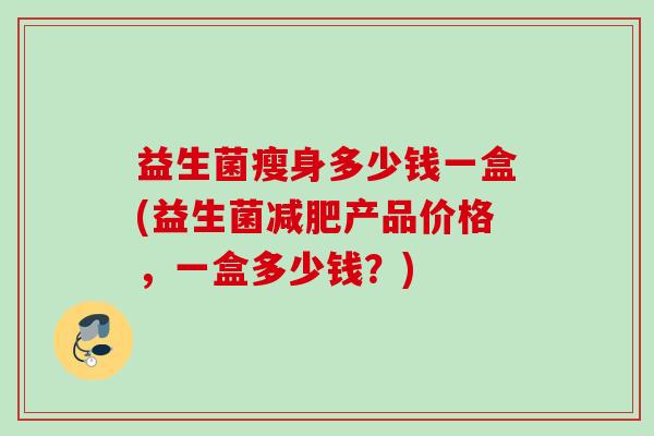 益生菌瘦身多少钱一盒(益生菌产品价格,一盒多少钱?) 益生菌瘦身多少钱一盒(益生菌产品价格,一盒多少钱?)
