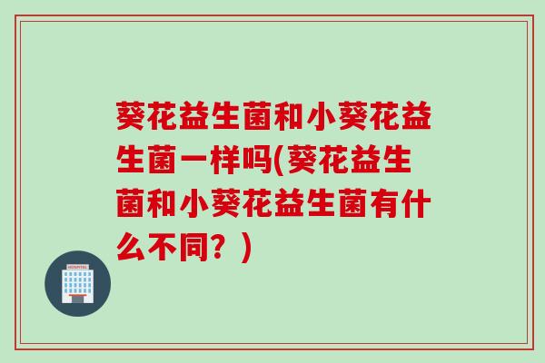 葵花益生菌和小葵花益生菌一样吗(葵花益生菌和小葵花益生菌有什么不同？)