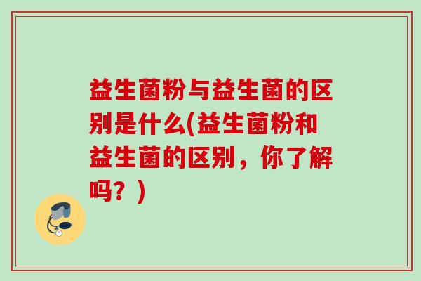 益生菌粉与益生菌的区别是什么(益生菌粉和益生菌的区别,你了解吗?) 益生菌粉与益生菌的区别是什么(益生菌粉和益生菌的区别,你了解吗?)