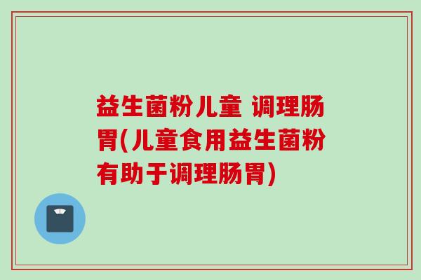 益生菌粉儿童 调理肠胃(儿童食用益生菌粉有助于调理肠胃)