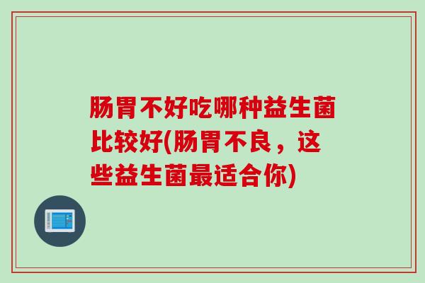 肠胃不好吃哪种益生菌比较好(肠胃不良，这些益生菌适合你)