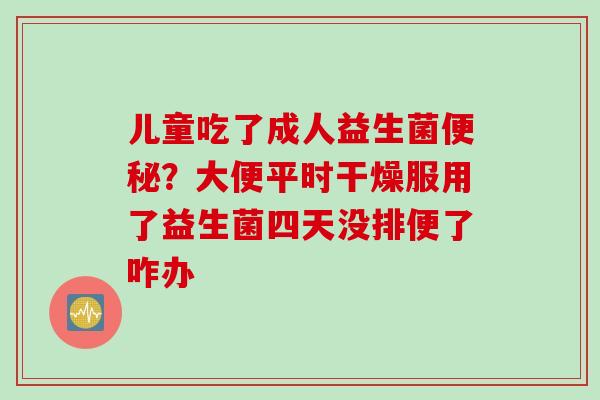 儿童吃了成人益生菌？大便平时干燥服用了益生菌四天没排便了咋办