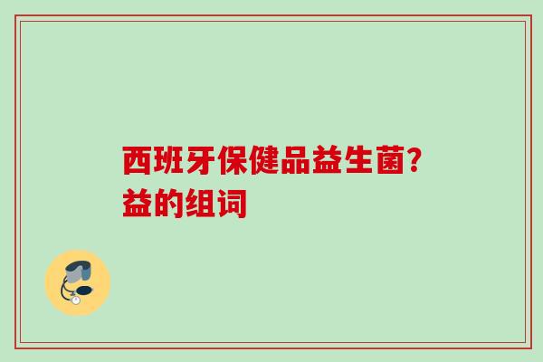 西班牙保健品益生菌?益的组词 西班牙保健品益生菌?益的组词