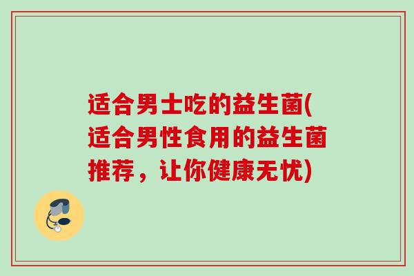 适合男士吃的益生菌(适合男性食用的益生菌推荐，让你健康无忧)