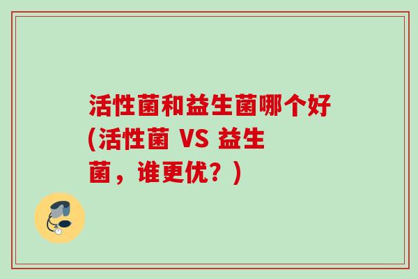活性菌和益生菌哪个好(活性菌 VS 益生菌,谁更优?) 活性菌和益生菌哪个好(活性菌 VS 益生菌,谁更优?)