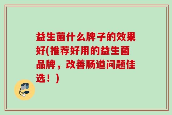 益生菌什么牌子的效果好(推荐好用的益生菌品牌，改善肠道问题佳选！)