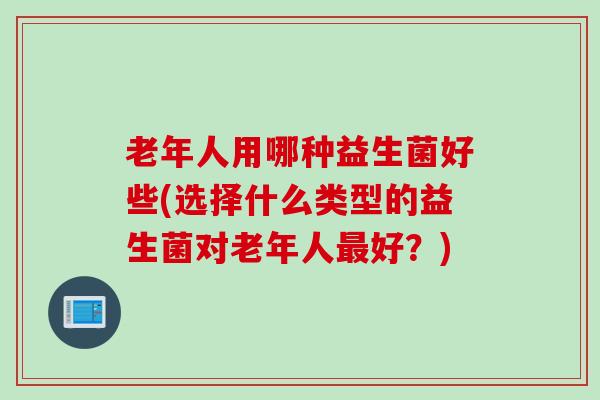 老年人用哪种益生菌好些(选择什么类型的益生菌对老年人好?) 老年人用哪种益生菌好些(选择什么类型的益生菌对老年人好?)