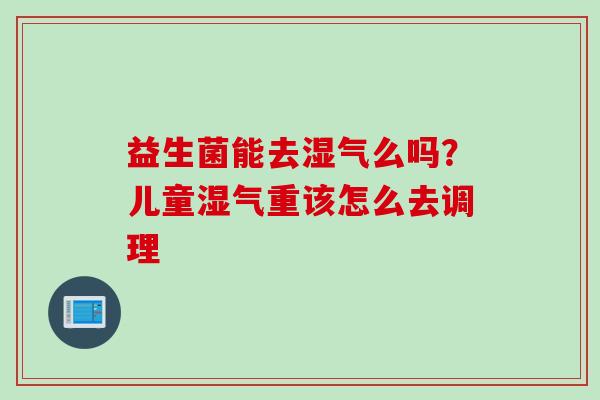 益生菌能去湿气么吗?儿童湿气重该怎么去调理 益生菌能去湿气么吗?儿童湿气重该怎么去调理
