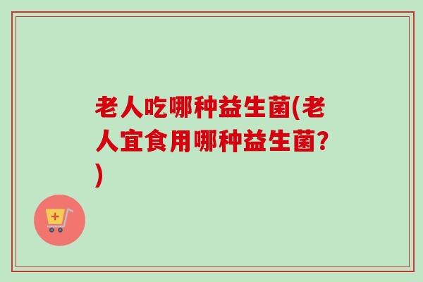 老人吃哪种益生菌(老人宜食用哪种益生菌?) 老人吃哪种益生菌(老人宜食用哪种益生菌?)