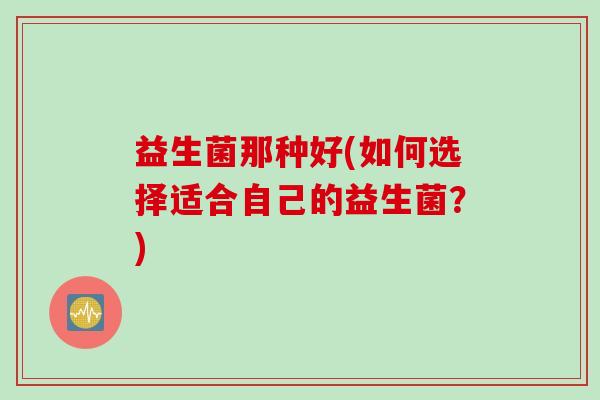 益生菌那种好(如何选择适合自己的益生菌?) 益生菌那种好(如何选择适合自己的益生菌?)