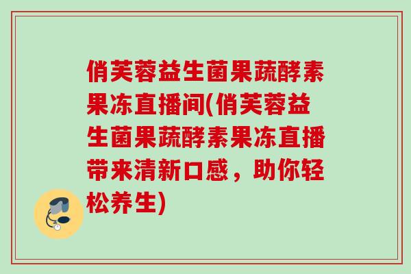 俏芙蓉益生菌果蔬酵素果冻直播间(俏芙蓉益生菌果蔬酵素果冻直播带来清新口感,助你轻松养生) 俏芙蓉益生菌果蔬酵素果冻直播间(俏芙蓉益生菌果蔬酵素果冻直播带来清新口感,助你轻松养生)