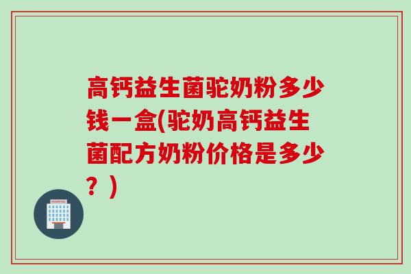 高钙益生菌驼奶粉多少钱一盒(驼奶高钙益生菌配方奶粉价格是多少？)