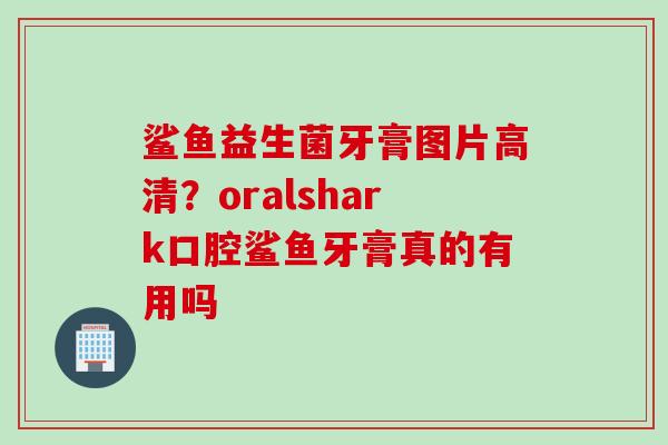 鲨鱼益生菌牙膏图片高清？oralshark口腔鲨鱼牙膏真的有用吗