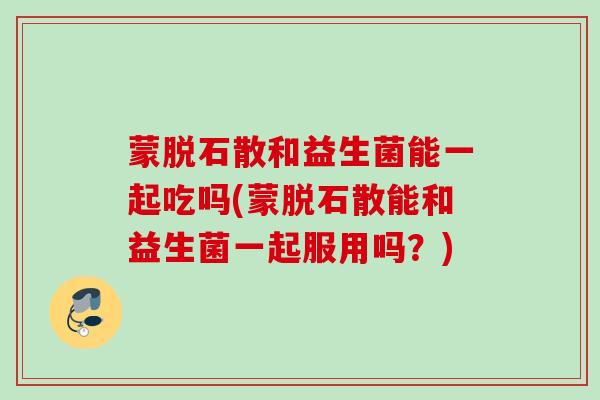 蒙脱石散和益生菌能一起吃吗(蒙脱石散能和益生菌一起服用吗?) 蒙脱石散和益生菌能一起吃吗(蒙脱石散能和益生菌一起服用吗?)