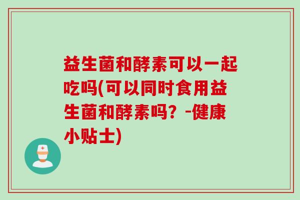 益生菌和酵素可以一起吃吗(可以同时食用益生菌和酵素吗？-健康小贴士)